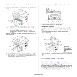 Page 89Maintenance_ 89
1.Turn the machine off and unplug the power cord. Wait for the machine to 
cool down.
2. O
pen the front door and pull the toner cartridge out. Set it on a clean flat 
surface
 
• To prevent damage to the toner cartridge, do not expose it to  light for more than a few minutes. Cover it with a piece of 
paper, if necessary. 
• Do not touch the green surface underside of the toner  ca
 rtridge. Use the handle on the cartridge to avoid touching 
this area.
3. Wit
h a dry, lint-free cloth,...