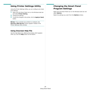 Page 102
Using Smart Panel
25
Using Printer Settings Utility
Using the Printer Settings Utility, you can configure and check 
print settings. 
1Right-click the Smart Panel icon on the Windows task bar 
and select 
Printer Setting. 
2Change the settings. 
3To send the changes to the printer, click the Apply(or Send) 
button.
NOTES: If you connect your printer to a network, the 
SyncThru Web Service window appears instead of the 
Printer Settings Utility window.
Using Onscreen Help File
Use the help feature by...