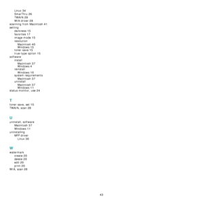 Page 12043
Linux 34
SmarThru 26
TWAIN 28
WIA driver 28
scanning from Macintosh 41
setting
darkness
 15
favorites 17
image mode 15
resolution
Macintosh
 40Windows 15
toner save 15
true-type option 15
software
install
Macintosh
 37Windows 4reinstall
Windows
 10
system requirements
Macintosh
 37uninstall
Macintosh
 37Windows 11
status monitor, use 24
T
toner save, set 15
TWAIN, scan 28
U
uninstall, software
Macintosh
 37
Windows 11
uninstalling
MFP driver
Linux
 30
W
watermark
create
 20
delete 20
edit 20
print 20...