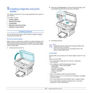 Page 27
5.1   
5 Loading originals and print 
media
This chapter introduces you to how to load originals and print media into 
your machine.
This chapter includes:
• Loading originals
• Selecting print media
• Loading paper
• Setting the paper size and type
• Verifying an output location
Loading originals
You can use the scanner glass or ADF to load an original for copying, 
scanning, and sending a fax.
On the scanner glass
Make sure that no originals are in the ADF. If an original is detected in the 
ADF, the...