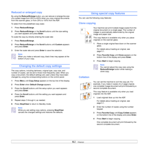 Page 35
6.2   
Reduced or enlarged copy
By using the  Reduce/Enlarge  button, you can reduce or enlarge the size 
of a copied image from 25% to 400% when you copy original documents 
from the scanner glass, or from 25% to 100% from the ADF.
To select from the predefined copy sizes:
1 Press  Reduce/Enlarge . 
2 Press  Reduce/Enlarge  or the Scroll buttons until the size setting 
you want appears and press  Enter.
To scale the copy by directly entering the scale rate:
1 Press  Reduce/Enlarge . 
2 Press...