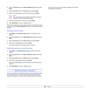 Page 44
9.5   
2 Press the  Scroll buttons until  Secure Receive  appears and press 
Enter .
3 Press the  Scroll buttons until  On appears and press  Enter.
4 Enter a four-digit password you want to use and press  Enter.
Note
You can activate secure receiving mode without setting a 
password, but cannot protect your faxes.
5 Re-enter the password to confirm it and press  Enter.
6 Press  Stop/Clear  to return to Standby mode.
When a fax is received in secure receiving mode, your machine stores it 
in memory and...