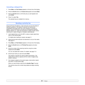 Page 46
9.7   
Canceling a delayed fax
1 Press  Menu  until Fax Feature  appears on the top line of the display.
2 Press the  Scroll buttons until  Cancel Job appears and press  Enter.
3 Press the  Scroll buttons until the fax job you want appears and 
press  Enter.
4 Press  1 to select  Ye s.
The selected fax job is deleted from memory.
Sending a priority fax
Using the Priority Fax feature, a high priority fax can be sent ahead of 
reserved operations. The original is scanned into memory and 
immediately...