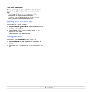 Page 50
10.4   
Using group dial numbers
When you are prompted to enter a destination number while sending a 
fax, enter the group dial number at which you stored the number you 
want.
• For a one-digit (0-9) group dial number, press and hold the 
corresponding digit button on the number keypad.
• For a two- or three-digit group dial number, press the first digit  button(s) and then hold down the last digit button.
Searching Phone Book for an entry
You can search for a number in memory.
1 Press  Phone Book...