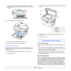 Page 54
12.3   
5 Locate the long strip of glass (LSU) inside the top of the cartridge 
compartment, and gently swab the glass to see if dirt turns the white 
cotton black.
6 Push the manual tray back into the machine.
7 Reinsert the toner cartridge and close the front cover.
8 Plug in the power cord and turn the machine on.
Cleaning the scan unit
Keeping the scan unit clean helps ensure the best possible copies. We 
suggest that you clean the scan unit at the start of each day and during 
the day, as needed....