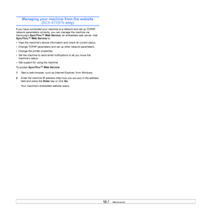 Page 58
12.7   
Managing your machine from the website 
(SCX-4725FN  only)
If you have connected your machine to a network and set up TCP/IP 
network parameters correctly, you can manage the machine via 
Samsung’s SyncThru™ Web Service , an embedded web server. Use 
SyncThru™ Web Service  to:
• View the machine’s device information and check its current status.
• Change TCP/IP parameters and set up other network parameters.
• Change the printer properties.
• Set the machine to send email notifications to let...