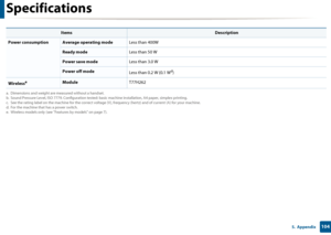 Page 104Specifications
1045.  Appendix
 
Power consumptionAverage operating modeLess than 400W
Ready modeLess than 50 W
Power save modeLess than 3.0 W
Power off mode
Less than 0.2 W (0.1 Wd)
WirelesseModuleT77H262
a. Dimensions and weight are measured without a handset.
b. Sound Pressure Level, ISO 7779. Conf iguration tested: basic machine installation, A4 paper, simplex printing.
c. See the rating label on the machine for the correct voltage (V), frequency (hertz) and of current (A) for your machine.
d. For...