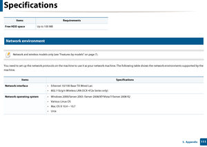 Page 111Specifications
1115.  Appendix
4 
Network environment
 
Network and wireless models only (see "Features by models" on page 7).
 
You need to set up the network protocols on  the machine to use it as your network machine. The following table shows the networ k environments supported by the 
machine.
 
Free HDD space Up to 100 MB
ItemsSpecifications
Network interface • Ethernet 10/100 Base-TX Wired Lan
• 802.11b/g/n Wireless LAN (SCX-472x Series only)
Network operating system• Windows 2000/Server...
