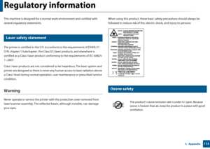 Page 1131135.  Appendix
Regulatory information
This machine is designed for a normal work environment and certified with 
several regulatory statements.
5 
Laser safety statement
The printer is certified in the U.S. to conform to the requirements of DHHS 21 
CFR, chapter 1 Subchapter J for Class I(1) laser  products, and elsewhere is 
certified as a Class I laser product conf orming to the requirements of IEC 60825-
1 : 2007.
Class I laser products are not considered  to be hazardous. The laser system and...