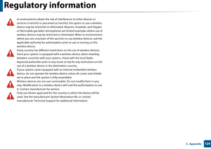 Page 124Regulatory information
1245.  Appendix
In environments where the risk of interference to other devices or 
services is harmful or perceived as harmful, the option to use a wireless 
device may be restricted or eliminated. Airports, Hospitals, and Oxygen 
or flammable gas laden atmospheres  are limited examples where use of 
wireless devices may be restricted or eliminated. When in environments 
where you are uncertain of the sanction to use wireless devices, ask the 
applicable authority for authorizatio...