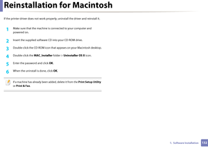 Page 1321321.  Software Installation
Reinstallation for Macintosh
If the printer driver does not work properly, uninstall the driver and reinstall it.
1Make sure that the machine is  connected to your computer and 
powered on.
2 Insert the supplied software CD into your CD-ROM drive.
3 Double-click the CD-ROM icon that  appears on your Macintosh desktop.
4 Double-click the MAC_Installer folder > Uninstaller OS X  icon.
5 Enter the password and click OK .
6 When the uninstall is done, click  OK.
 
If a machine...
