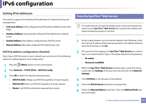 Page 151IPv6 configuration
1512.  Using a Network-Connected Machine
Setting IPv6 addresses
The machine supports the following IPv6 addresses for network printing and 
managements.
• Link-local Address : Self-configured local IPv6 address (Address starts with 
FE80).
• Stateless Address : Automatically configured  IPv6 address by a network 
router.
• Stateful Address : IPv6 address configur ed by a DHCPv6 server.
• Manual Address : Manually configured IPv6 address by a user.
DHCPv6 address config uration...