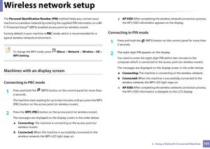 Page 155Wireless network setup
1552.  Using a Network-Connected Machine
The Personal Identifica tion Number (PIN) method helps you connect your 
machine to a wireless network by entering the supplied PIN information on a Wi-
Fi Protected Setup™ (WPS)-enabled  access point (or wireless router).
Factory default in your machine is  PBC mode, which is recommended for a 
typical wireless network environment.
 
To change  the WPS mode, press   ( Menu) > Network  >  Wireless  > OK  > 
WPS Setting .
 
Machines with an...