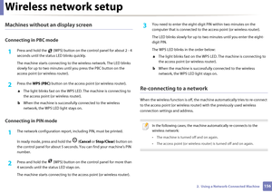 Page 156Wireless network setup
1562.  Using a Network-Connected Machine
Machines without an display screen
Connecting in PBC mode
1Press and hold the   (WPS) button on the control panel for about 2 - 4 
seconds until the sta tus LED blinks quickly.
The machine starts connecting to th e wireless network. The LED blinks 
slowly for up to two minutes unti l you press the PBC button on the 
access point (or wireless router).
2 Press the  WPS (PBC)  button on the access point (or wireless router).
a  The light blinks...