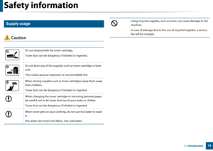 Page 19Safety information
191.  Introduction
8 
Supply usage
 Caution
Do not disassemble the toner cartridge.
Toner dust can be dangerous if inhaled or ingested.
Do not burn any of the supplies such as toner cartridge or fuser 
unit.
This could cause an explosion or uncontrollable fire.
When storing supplies such as toner cartridges, keep them away 
from children.
Toner dust can be dangerous if inhaled or ingested.
When changing the toner cartridg e or removing jammed paper, 
be careful not to let toner dust...