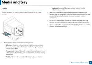 Page 49Media and tray
492.  Menu overview and basic setup
Labels
To avoid damaging the machine, use only labels designed for use in laser 
printers.
• When selecting labels, cons ider the following factors:
- Adhesives:  Should be stable at your ma chine’s fusing temperature. 
Check your machine’s specificatio ns to view the fusing temperature 
(about 170°C (338°F)).
- Arrangement:  Only use labels with no exposed backing between them. 
Labels can peel off sheets that have spaces between the labels, causing \...