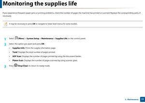Page 77773.  Maintenance
Monitoring the supplies life
If you experience frequent paper jams or printing problems, check the number of pages the  machine has printed or scanned. Replace the corresponding parts, if 
necessary.
 
It may be necessary to press  OK to navigate to lower-level menus for some models.
 
1Select ( Menu) > System Setup  > Maintenance  > Supplies Life on the control panel.
2 Select the option yo u want and press OK.
• Supplies Info : Prints the supply  information page.
• Total : Displays...