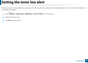 Page 78783.  Maintenance
Setting the toner low alert
If the amount of toner in the cartridge is low, a message or LED informing the user  to change the toner cartridge appears. You  can set the option for whether or not 
this message or LED appears.
1Select ( Menu) > System Setup  > Maintenance  > Toner Low Alert  on the control panel.
2 Select the option you want.
3 Press OK to save the selection.
Downloaded From ManualsPrinter.com Manuals 