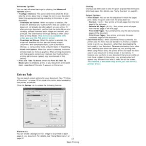 Page 113Basic Printing
17
Advanced Options
You can set advanced settings by clicking the Advanced 
Options
 button. 
•TrueType Options: This option determin es what the driver 
tells the printer about how to im age the text in your document. 
Select the appropriate setting according to the status of your 
document. - 
Download as Outline: When this option is selected, the 
driver will download any TrueType fonts that are used in your 
document not already stored (resident) on your printer. If, 
after printing a...