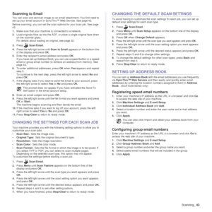 Page 43Scanning_43
Scanning to Email
You can scan and send an image as an email attachment. You first need to 
set up your email account in SyncThru™ Web Service. See page 42.
Before scanning, you can set the scan options for your scan job. See page 
43.
1. Make sure that your machine is connected to a network.
2. Load originals face up into the ADF, or place a single original face down 
on the scanner glass.
For details about loading an original, see page 30.
3. Press Scan/Email .
4. Press the left/right arrow...