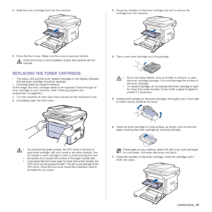 Page 61Maintenance_61
4.Slide the toner cartridge back into the machine.
5. Close the front cover. Make sure the cover is securely latched.
REPLACING THE TONER CARTRIDGE
• The status LED and the toner-relat ed message on the display indicates 
that the toner cartridge should be replaced.
• Incoming faxes are saved in memory.
At this stage, the toner  cartridge needs to be replaced. Check the type of 
toner cartridge for your machi ne. (See Ordering supplies and 
accessories on page 80.)
1. Turn the machine off,...