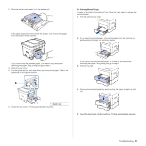 Page 67Troubleshooting_67
2.Remove the jammed paper from the duplex unit.
If the paper does not come out with the duplex unit, remove the paper 
from the bottom of the machine.
If you cannot find the jammed paper , or if there is any resistance 
removing the paper, stop pulling and go to step 3.
3. Open the rear cover.
4. Pull the guide rear on each side down and remove the paper. Return the 
guide rear to its original position.
5. Close the rear cover. Prin ting automatically resumes.In the optional tray
If...