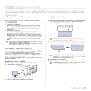 Page 81Installing accessories_81
installing accessories
Your machine is a full-featured  model that has been optimized to  meet most of your printing needs. Reco gnizing that each user 
may have different require ments, however, Samsung makes several accessories  available to enhance your machine’s capabilities.
This chapter includes:
• Precautions to take when installing accessories • Upgrading a memory module
PRECAUTIONS TO TAKE  WHEN INSTALLING 
ACCESSORIES
• Disconnect the power cord
Never remove the...