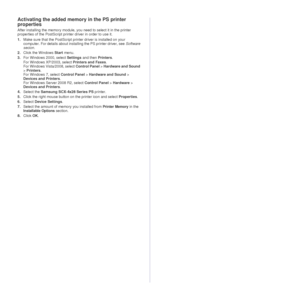 Page 8282 _Installing accessories
Activating the added memory in the PS printer 
properties
After installing the memory module, you need to select it in the printer 
properties of the PostScript printer driver in order to use it.
1.Make sure that the PostScript prin ter driver is installed on your 
computer. For details about inst alling the PS printer driver, see Software 
secion .
2. Click the Windows Start  menu.
3. For Windows 2000, select  Settings and then  Printers.
For Windows XP/2003, select Printers...