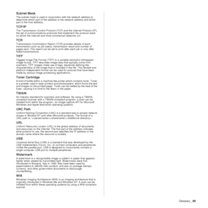 Page 89Glossary_89
Subnet Mask 
The subnet mask is used in conjunction with the network address to 
determine which part of the address  is the network address and which 
part is the host address.
TCP/IP
The Transmission Control Protocol (TCP) and the Internet Protocol (IP); 
the set of communications protocols  that implement the protocol stack 
on which the Internet and most commercial networks run.
TCR
Transmission Confirmation Report (TCR) provides details of each 
transmission such as job status, tr...