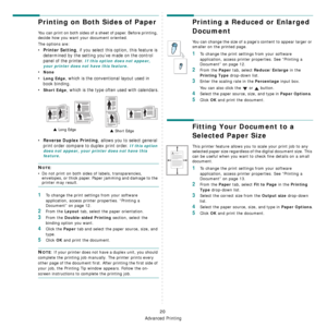 Page 103
Advanced Printing
20
Printing on Both Sides of Paper
You can print on both sides of a sheet of paper. Before printing, 
decide how you want your document oriented.
The options are:
•Printer Setting, if you select this option, this feature is 
determined by the setting you’ve made on the control 
panel of the printer. 
If this option does not appear, 
your printer does not have this feature.
•None
•Long Edge, which is the conventional layout used in 
book binding.
•
Short Edge, which is the type ofte n...