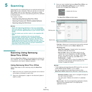 Page 107
Scanning
24
5Scanning
Scanning with your machine lets you turn pictures and text into 
digital files on your computer.  Then you can fax or e-mail the 
files, display them on your we b site or use them to create 
projects that you can print using Samsung SmarThru software 
or the WIA driver.
This chapter includes:
• Scanning Using Samsung SmarThru Office
• Scanning Process with TWAIN-enabled Software
• Scanning Using the WIA Driver
NOTES: 
• Check the Operating System(s) that are compatible  with your...