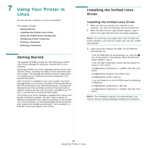 Page 112
Using Your Printer in Linux
29
7Using Your Printer in 
Linux 
You can use your machine in a Linux environment. 
This chapter includes:
• Getting Started
• Installing the Unified Linux Driver
• Using the Unified Driver Configurator
• Configuring Printer Properties
• Printing a Document
• Scanning a Document
Getting Started
The supplied CD-ROM provides you with Samsung’s Unified 
Linux Driver package for using your machine with a Linux 
computer.
Samsung’s Unified Linux Driver  package contains printer...