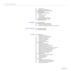 Page 13
Contents_13
contents
35 Original Type
35 Reduced or enlarged copy
 36 Changing the default copy settings
 36 ID card copying
 36 Using special copy features 36 Collation
36 2-up or 4-up copying
37 Poster copying
37 Clone copying
37 Adjusting background images
 37 Printing on both sides of paper
 37 Setting copy timeout
SCANNING
38
 38 Scanning basics
 38 Scanning from the control panel 38 Scanning to application programs
39 Setting scan information in Samsung Scan Manager.
BASIC PRINTING
40
 40 Printing...