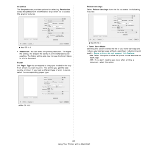 Page 123
Using Your Printer with a Macintosh
40
Graphics
The Graphics tab provides options for selecting Resolution. 
Select 
Graphics form the Presets drop-down list to access 
the graphic features.
•Resolution: You can select the printing resolution. The higher 
the setting, the sharper the clar ity of printed characters and 
graphics. The higher setting also  may increase the time it takes 
to print a document.
Paper
Set Paper Type to correspond to the paper loaded in the tray 
from which you want to print....