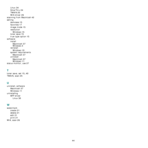 Page 127
44
Linux 34
SmarThru 24
TWAIN 25
WIA driver 26
scanning from Macintosh 42
settingdarkness
 15
favorites 17
image mode 15
resolutionWindows
 15
toner save 15
true-type option 15
software installMacintosh
 37Windows 4
reinstallWindows
 10
system requirementsMacintosh
 37uninstallMacintosh
 37
Windows 11
status monitor, use 27
T
toner save, set 15, 40
TWAIN, scan 25
U
uninstall, software Macintosh
 37
Windows 11
uninstallingMFP driverLinux
 30
W
watermark create
 21
delete 21
edit 21
print 21
WIA, scan 26...