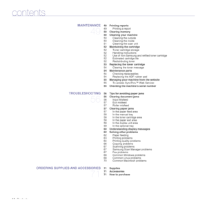 Page 14
14_Contents
contents
MAINTENANCE
49
 49 Printing reports
49 Printing a report
 50 Clearing memory
 50 Cleaning your machine 50 Cleaning the outside
50 Cleaning the inside
51 Cleaning the scan unit
 52 Maintaining the cartridge 52 Toner cartridge storage
52 Handling instructions
52 Use of non-Samsung and refilled toner cartridge
52 Estimated cartridge life
52 Redistributing toner
 53 Replacing the toner cartridge 54 Clearing the toner message
 54 Maintenance parts 54 Checking replaceables
54 Replacing...