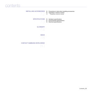 Page 15
Contents_15
contents
INSTALLING ACCESSORIES
72
 72 Precautions to take when installing accessories
 72 Upgrading a  memory module
72 Installing a memory module
SPECIFICATIONS
73
 73 Hardware specifications
 73 Environmental specifications
 73 Electrical specifications
GLOSSARY
74
INDEX
78
CONTACT SAMSUNG WORLDWIDE
80
Downloaded From ManualsPrinter.com Manuals 