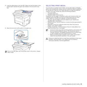 Page 29
Loading originals and print media_29
2.Load the original face up into the ADF.  Make sure that the bottom of the 
original stack matches the paper  size marked on the document input 
tray.
3. Adjust the document width guides to the paper size.SELECTING PRINT MEDIA
You can print on a variety of print media, such as plain paper, envelopes, 
labels, and transparencies. Always use  print media that meet the guidelines 
for use with your machine. Print medi a that does not meet the guidelines 
outlined in...