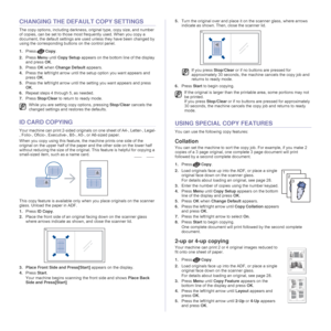 Page 36
36 _Copying
CHANGING THE DEFAULT COPY SETTINGS
The copy options, including darkness, original type, copy size, and number 
of copies, can be set to those most frequently used. When you copy a 
document, the default settings are us ed unless they have been changed by 
using the corresponding buttons on the control panel.
1. Press Copy.
2. Press  Menu until Copy Setup  appears on the bottom line of the display 
and press  OK.
3. Press  OK when  Change Default  appears.
4. Press the left/right arrow until...