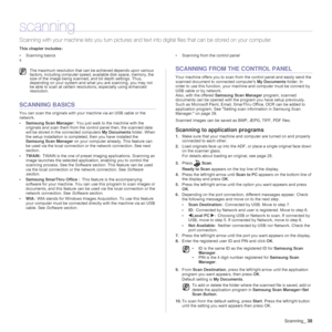 Page 38
Scanning_38
scanning
Scanning with your machine lets  you turn pictures and text into digital files that can be stored on your computer. 
This chapter includes:
• Scanning basics • Scanning from the control panel
s
SCANNING BASICS
You can scan the originals with your machine via an USB cable or the 
network. 
• Samsung Scan Manager: You just walk to the machine with the 
originals and scan them from the control panel then, the scanned data 
will be stored in the  connected computers  My Documents...
