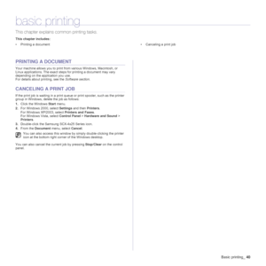 Page 40
Basic printing_40
basic printing
This chapter explains common printing tasks.
This chapter includes:
• Printing a document • Canceling a print job
PRINTING A DOCUMENT
Your machine allows you to print from various Windows, Macintosh, or 
Linux applications. The exact steps for printing a document may vary 
depending on the application you use.
For details about printing, see the  Software section.
CANCELING A PRINT JOB
If the print job is waiting in a print queue or print spooler, such as the printer...