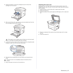 Page 51
Maintenance_51
3.Grasp the handles on the toner cartridge and pull to remove the 
cartridge from the machine.
4. With a dry lint-free cloth, wipe away  any dust and spilled toner from the 
toner cartridges area and their cavities.
5. Locate the long strip of glass (LSU)  inside the machine, and gently swab 
the glass to see if dirt turns the white cotten black.
6. Reinstall all the compartments into  the machine, and close the front 
cover.
7. Plug in the power cord and turn the machine on.Cleaning the...