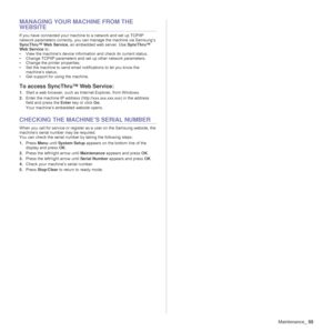 Page 55
Maintenance_55
MANAGING YOUR MACHINE FROM THE 
WEBSITE
If you have connected your machine to a network and set up TCP/IP 
network parameters correctly, you ca n manage the machine via Samsung’s 
SyncThru™ Web Service , an embedded web server. Use  SyncThru™ 
Web Service  to:
• View the machine’s device informat ion and check its current status.
• Change TCP/IP parameters and set up other network parameters.
• Change the printer properties.
• Set the machine to send email notifications to let you know...