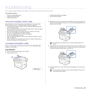 Page 56
Troubleshooting_56
troubleshooting
This chapter gives helpful information fo r what to do if you encounter an error.
This chapter includes:
• Tips for avoiding paper jams
• Clearing document jams
• Clearing paper jams • Understanding display messages
• Solving other problems
TIPS FOR AVOIDING PAPER JAMS
By selecting the correct media type
s, most paper jams can be avoided. 
When a paper jam occurs, follow the steps outlined on page 56. 
• Follow the procedures on page 32. En sure that the adjustable...