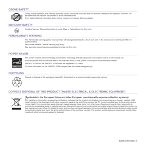 Page 7
Safety information_7
OZONE SAFETY
During normal operation, this machine produces ozone. The ozone pr oduced does not present a hazard to the operator. However, it is 
advisable that the machine be operated in a well ventilated area.
If you need additional information about ozone, request your nearest Samsung dealer.
MERCURY SAFETY
Contains Mercury,  Dispose According to Local, State or Federal Laws .(U.S.A. only)
PERCHLORATE WARNING
This Perchlorate warning applies only to primary CR (Manganese Dioxi...