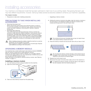 Page 72
Installing accessories_72
installing accessories
Your machine is a full-featured  model that has been optimized to  meet most of your printing needs. Reco gnizing that each user 
may have different require ments, however, Samsung makes several accessories  available to enhance your machine’s capabilities.
This chapter includes:
• Precautions to take when installing accessories • Upgrading a memory module
PRECAUTIONS TO TAKE  WHEN INSTALLING 
ACCESSORIES
• Disconnect the power cord
Never remove the...