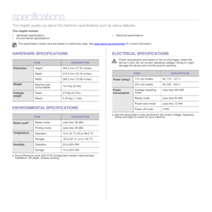 Page 73
73 _Specifications
specifications
This chapter guides you about  this machine’s specifications such as various features.
This chapter include:
• Hardware specifications
• Environmental specifications • Electrical specifications
HARDWARE SPECIFICATIONS
ENVIRONMENTAL SPECIFICATIONS
ELECTRICAL SPECIFICATIONS
The specification values here ar
e based on preliminary data. See  www.samsung.com/printer for current information.
ITEMDESCRIPTION
DimensionHeight 445.2 mm (17.53 inches)
Depth 410.5 mm (16.16...