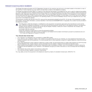 Page 9
Safety information_9
RINGER EQUIVALENCE NUMBER
The Ringer Equivalence Number and FCC Registration Number for th is machine may be found on the label located on the bottom or rear of 
the machine. In some instances you may need to  provide these numbers to the telephone company.
The Ringer Equivalence Number (REN) is a me asure of the electrical load placed on the telephone line, and is useful for determi ning whether 
you have “overloaded” the line. Installing several types of e quipment on the same...