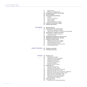Page 1414_Contents
contents
37 Original Type
37 Reduced or enlarged copy
 38 Changing the default copy settings
 38 ID card copying
 38 Using special copy features
38 Collation
39 2-up or 4-up copying
39 Poster copying
39 Clone copying
39 Adjusting background images
 40 Printing on both sides of paper
 40 Setting copy timeout
SCANNING
41
 41 Scanning basics
 41 Scanning from the control panel
41 Scanning to application programs
42 Setting scan information in Samsung Scan Manager.
 42 Scanning by a network...