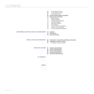 Page 1616_Contents
contents
66 In the paper exit area
66 In the duplex unit area
67 In the optional tray
 68 Understanding display messages
 70 Solving other problems
70 Paper feeding
71 Printing problems
72 Printing quality problems
74 Copying problems
75 Scanning problems
75 Fax problems
76 Common Windows problems
76 Common Linux problems
78 Common Macintosh problems
ORDERING SUPPLIES AND ACCESSORIES
79
 79 Supplies
 79 Accessories
 79 How to purchase
INSTALLING ACCESSORIES
80
 80 Precautions to take when...